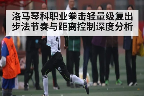 洛马琴科职业拳击轻量级复出 步法节奏与距离控制深度分析