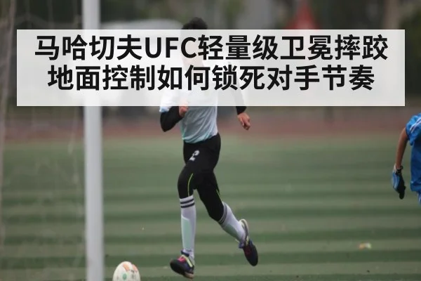 马哈切夫UFC轻量级卫冕摔跤地面控制如何锁死对手节奏 | kaiyun